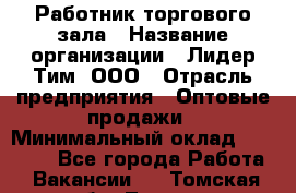 Работник торгового зала › Название организации ­ Лидер Тим, ООО › Отрасль предприятия ­ Оптовые продажи › Минимальный оклад ­ 18 000 - Все города Работа » Вакансии   . Томская обл.,Томск г.